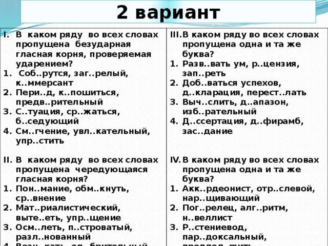 2 вариант В каком ряду во всех словах пропущена безударная гласная корня, проверяемая ударением?  Соб..рутся, заг..релый, к..ммерсант Пери..д, к..пошиться, предв..рительный С..туация, ср..жаться, б..седующий См..гчение, увл..кательный, упр..стить В каком ряду во всех словах пропущена одна и та же буква?  Разв..вать ум, р..цензия, зап..реть Доб..ваться успехов, д..кларация, перест..лать Выч..слить, д..апазон, изб..рательный Д..ссертация, д..фирамб, зас..дание В каком ряду во всех словах пропущена чередующаяся гласная корня?  Пон..мание, обм..кнуть, ср..внение Мат..риалистический, выте..еть, упр..щение Осм..леть, п..строватый, разл..нованный Возн..кать, од..брительный, к..мпромисс  В каком ряду во всех словах пропущена одна и та же буква? Акк..рдеонист, отр..слевой, нар..щивающий Пог..релец, алг..ритм, н..веллист Р..стениевод, пар..доксальный, предпол..жить Выск..чка, по..вчиха, ан..хронизм  