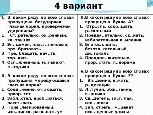 4 вариант В каком ряду во всех словах пропущена безударная гласная корня, проверяемая ударением?  Ст..рательно, оз..ренный, кв..танция Эп..демия, пласт..линовый, пре..бразовать Пре..бладать, нач..ть, тор..пясь Осл..жненный, м..лькают, м..тодика В каком ряду во всех словах пропущена буква А?   Отр..сль, сокр..щать, р..скошный Предва..ительно, ск..кать, избирательная к..мпания Благосл..вить, безотл..гательный, ди..гональ Предпол..жительно, прор..стать, п..норама В каком ряду во всех словах пропущена чередующаяся гласная корня?  Соед..нение, от..гощать, приор..тет Забл..стел, проб..раться, расст..лать Прив..легированный, изв..нился, разв..вать ум Прост...раться, пал..садник, пренебр..жительно В каком ряду во всех словах пропущена буква Е?  Эп..демия, п..чать, р..деющий Л..тучий, обж..гание, в..ршина Св..детель, заст..лая, изв..нился Зап..стреть, м..ценат, осв..щенные улицы  