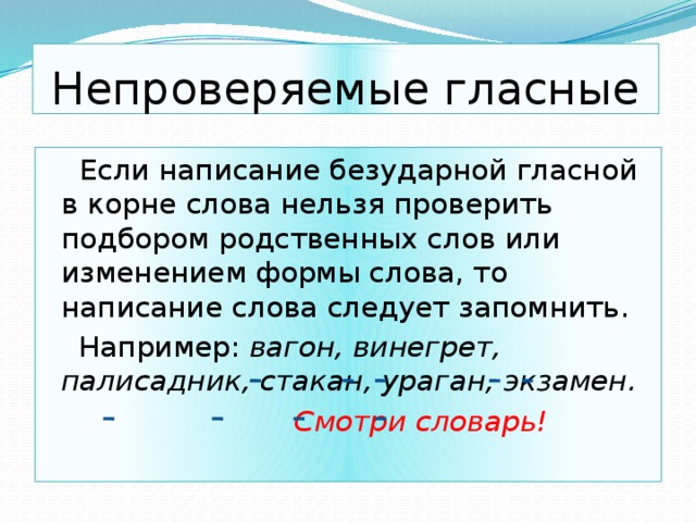 Непроверяемые гласные  Если написание безударной гласной в корне слова нельзя проверить подбором родственных слов или изменением формы слова, то написание слова следует запомнить.  Например: вагон, винегрет, палисадник, стакан, ураган, экзамен.  Смотри словарь! 