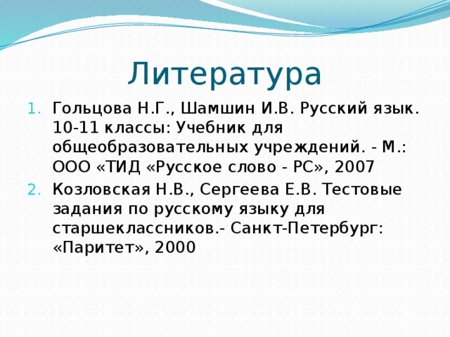 Литература Гольцова Н.Г., Шамшин И.В. Русский язык. 10-11 классы: Учебник для общеобразовательных учреждений. - М.: ООО «ТИД «Русское слово - PC», 2007 Козловская Н.В., Сергеева Е.В. Тестовые задания по русскому языку для старшеклассников.- Санкт-Петербург: «Паритет», 2000 