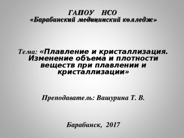 ГАПОУ НСО  «Барабинский медицинский колледж»     Тема: «Плавление и кристаллизация. Изменение объема и плотности веществ при плавлении и кристаллизации»   Преподаватель: Вашурина Т. В.     Барабинск, 2017  