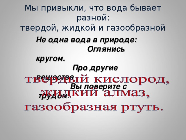 Мы привыкли, что вода бывает разной:  твердой, жидкой и газообразной Не одна вода в природе: Оглянись кругом. Про другие вещества Вы поверите с трудом :  