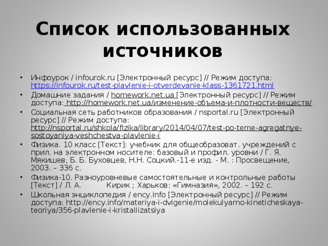     Список использованных источников    Инфоурок / infourok.ru [Электронный ресурс] // Режим доступа: https://infourok.ru/test-plavlenie-i-otverdevanie-klass-1361721.html Домашние задания / homework.net.ua [Электронный ресурс] // Режим доступа: http://homework.net.ua/изменение-объема-и-плотности-веществ/ Социальная сеть работников образования / nsportal.ru [Электронный ресурс] // Режим доступа: http://nsportal.ru/shkola/fizika/library/2014/04/07/test-po-teme-agregatnye-sostoyaniya-veshchestva-plavlenie-i Физика. 10 класс [Текст]: учебник для общеобразоват. учреждений с прил. на электронном носителе: базовый и профил. уровни / Г. Я. Мякишев, Б. Б. Буховцев, Н.Н. Соцкий.-11-е изд. - М. : Просвещение, 2003. – 336 с. Физика-10. Разноуровневые самостоятельные и контрольные работы [Текст] / Л. А. Кирик ; Харьков: «Гимназия», 2002. – 192 с. Школьная энциклопедия / ency.info [Электронный ресурс] // Режим доступа: http://ency.info/materiya-i-dvigenie/molekulyarno-kineticheskaya-teoriya/356-plavlenie-i-kristallizatsiya 