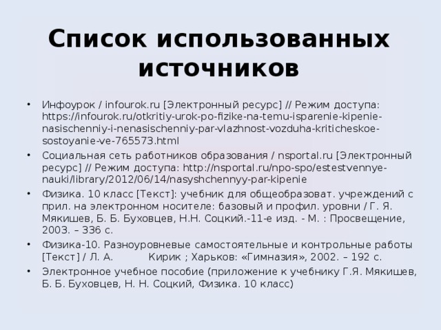     Список использованных источников    Инфоурок / infourok.ru [Электронный ресурс] // Режим доступа: https://infourok.ru/otkritiy-urok-po-fizike-na-temu-isparenie-kipenie-nasischenniy-i-nenasischenniy-par-vlazhnost-vozduha-kriticheskoe-sostoyanie-ve-765573.html Социальная сеть работников образования / nsportal.ru [Электронный ресурс] // Режим доступа: http://nsportal.ru/npo-spo/estestvennye-nauki/library/2012/06/14/nasyshchennyy-par-kipenie Физика. 10 класс [Текст]: учебник для общеобразоват. учреждений с прил. на электронном носителе: базовый и профил. уровни / Г. Я. Мякишев, Б. Б. Буховцев, Н.Н. Соцкий.-11-е изд. - М. : Просвещение, 2003. – 336 с. Физика-10. Разноуровневые самостоятельные и контрольные работы [Текст] / Л. А. Кирик ; Харьков: «Гимназия», 2002. – 192 с. Электронное учебное пособие (приложение к учебнику Г.Я. Мякишев, Б. Б. Буховцев, Н. Н. Соцкий, Физика. 10 класс) 