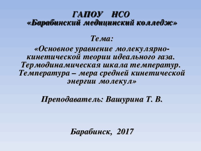 ГАПОУ НСО  «Барабинский медицинский колледж»   Тема: «Основное уравнение молекулярно-кинетической теории идеального газа. Термодинамическая шкала температур. Температура – мера средней кинетической энергии молекул»  Преподаватель: Вашурина Т. В.     Барабинск, 2017  