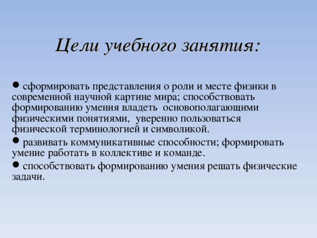  Цели учебного занятия:  сформировать представления о роли и месте физики в современной научной картине мира; способствовать формированию умения владеть основополагающими физическими понятиями, уверенно пользоваться физической терминологией и символикой. развивать коммуникативные способности; формировать умение работать в коллективе и команде. способствовать формированию умения решать физические задачи. 