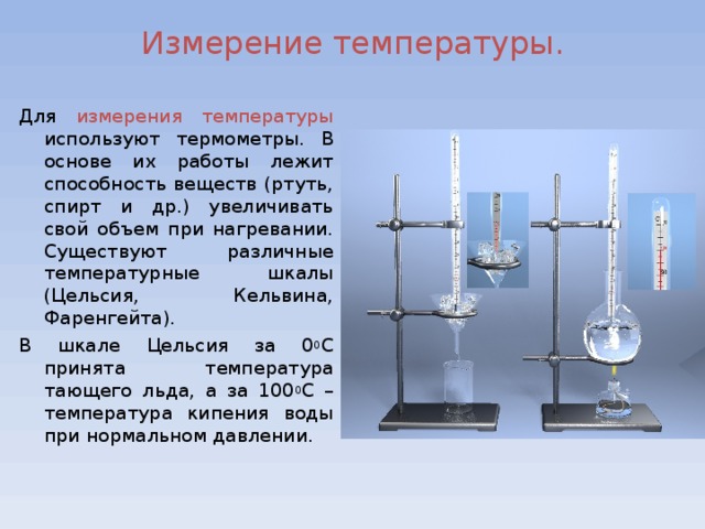 Измерение температуры. Для измерения температуры используют термометры. В основе их работы лежит способность веществ (ртуть, спирт и др.) увеличивать свой объем при нагревании. Существуют различные температурные шкалы (Цельсия, Кельвина, Фаренгейта). В шкале Цельсия за 0 0 С принята температура тающего льда, а за 100 0 С – температура кипения воды при нормальном давлении.  