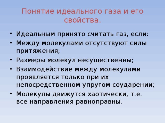 Понятие идеального газа и его свойства. Идеальным принято считать газ, если: Между молекулами отсутствуют силы притяжения; Размеры молекул несущественны; Взаимодействие между молекулами проявляется только при их непосредственном упругом соударении; Молекулы движутся хаотически, т.е. все направления равноправны.  