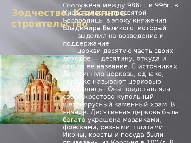 Сооружена между 986г.. и 996г. в Киеве в честь пресвятой Богородицы в эпоху княжения Владимира Великого, который  выделил на возведение и поддержание   церкви десятую часть своих доходов — десятину, откуда и пошло её название. В источниках Десятинную церковь, однако, нередко называют церковью Богородицы. Она представляла собой крестово-купольный шестиярусный каменный храм. В начале. Десятинная церковь была богато украшена мозаиками, фресками, резными плитами. Иконы, кресты и посуда были привезены из Корсуня в 1007г. В Десятинной церкви находилась княжеская усыпальница, где была похоронена христианская супруга Владимира — византийская царевна Анна, а затем и сам Владимир. Зодчество. Каменное строительство 