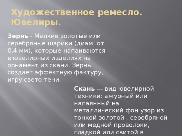 Художественное ремесло.  Ювелиры. Зернь - Мелкие золотые или серебряные шарики (диам. от 0,4 мм), которые напаиваются в ювелирных изделиях на орнамент из скани. Зернь создаёт эффектную фактуру, игру свето-тени. Скань — вид ювелирной техники: ажурный или напаянный на металлический фон узор из тонкой золотой , серебряной или медной проволоки, гладкой или свитой в верёвочки. 