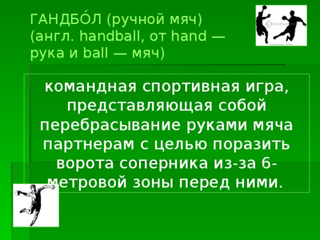 ГАНДБО́Л (ручной мяч) (англ. handball, от hand — рука и ball — мяч) командная спортивная игра, представляющая собой перебрасывание руками мяча партнерам с целью поразить ворота соперника из-за 6-метровой зоны перед ними.  