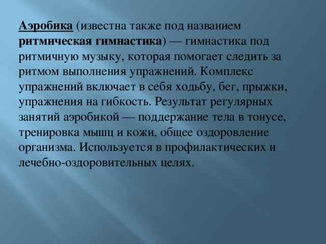 Аэробика (известна также под названием ритмическая гимнастика ) — гимнастика под ритмичную музыку, которая помогает следить за ритмом выполнения упражнений. Комплекс упражнений включает в себя ходьбу, бег, прыжки, упражнения на гибкость. Результат регулярных занятий аэробикой — поддержание тела в тонусе, тренировка мышц и кожи, общее оздоровление организма. Используется в профилактических и лечебно-оздоровительных целях. 