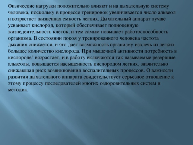 Физические нагрузки положительно влияют и на дыхательную систему человека, поскольку в процессе тренировок увеличивается число альвеол и возрастает жизненная емкость легких. Дыхательный аппарат лучше усваивает кислород, который обеспечивает полноценную жизнедеятельность клеток, и тем самым повышает работоспособность организма. В состоянии покоя у тренированного человека частота дыхания снижается, и это дает возможность организму извлечь из легких большее количество кислорода. При мышечной активности потребность в кислороде! возрастает, и в работу включаются так называемые резервные альвеолы, повышается насыщенность кислородом легких, значительно снижающая риск возникновения воспалительных процессов. О важности развития дыхательного аппарата свидетельствует серьезное отношение к этому процессу последователей многих оздоровительных систем и методик. 