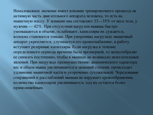 Немаловажное значение имеет влияние тренировочного процесса на активную часть двигательного аппарата человека, то есть на мышечную массу. У женщин она составляет 33—35% от веса тела, у мужчин — 42%. При отсутствии нагрузки мышцы быстро уменьшаются в объеме, ослабевают, капилляры их сужаются, волокна становятся тоньше. При умеренных нагрузках мышечный аппарат укрепляется, улучшается его кровоснабжение, в работу вступают резервные капилляры. Если нагрузка в течение определенного периода времени была чрезмерной, то целесообразно ее снижать постепенно, чтобы в мышцах не возникало нежелательных явлений. При нагрузках преимущественно динамического характера вес и объем мышц увеличиваются в меньшей степени, происходит удлинение мышечной части и укорочение сухожильной. Чередование сокращений и расслаблений мышцы не нарушает кровообращения, количество капилляров увеличивается, ход их остается более прямолинейным. 