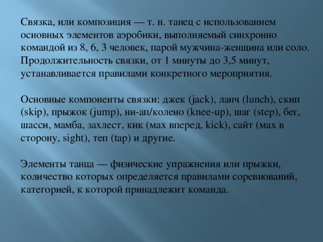 Связка, или композиция — т. н. танец с использованием основных элементов аэробики, выполняемый синхронно командой из 8, 6, 3 человек, парой мужчина-женщина или соло. Продолжительность связки, от 1 минуты до 3,5 минут, устанавливается правилами конкретного мероприятия. Основные компоненты связки: джек (jack), ланч (lunch), скип (skip), прыжок (jump), ни-ап/колено (knee-up), шаг (step), бег, шасси, мамба, захлест, кик (мах вперед, kick), сайт (мах в сторону, sight), теп (tap) и другие. Элементы танца — физические упражнения или прыжки, количество которых определяется правилами соревнований, категорией, к которой принадлежит команда. 