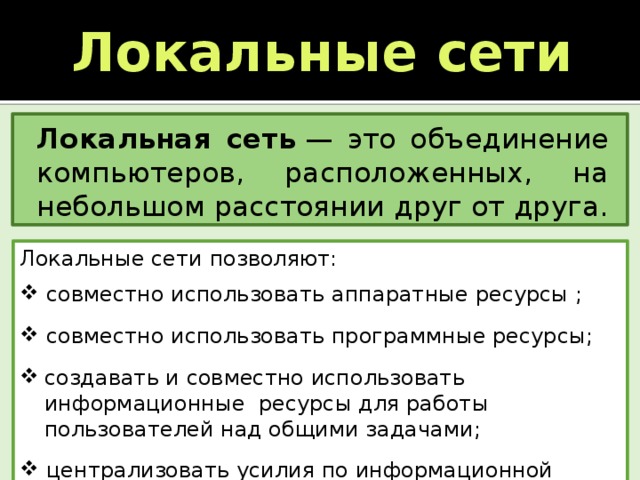 Локальные сети Локальная сеть  — это объединение компьютеров, расположенных, на небольшом расстоянии друг от друга. Локальные сети позволяют:   совместно использовать аппаратные ресурсы ;  совместно использовать программные ресурсы; создавать и совместно использовать информационные ресурсы для работы пользователей над общими задачами;  централизовать усилия по информационной безопасности. 