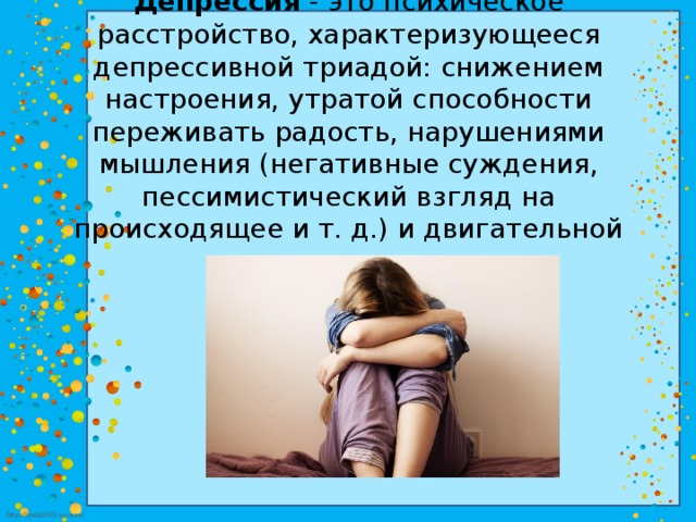 Депрессия  - это психическое расстройство, характеризующееся депрессивной триадой: снижением настроения, утратой способности переживать радость, нарушениями мышления (негативные суждения, пессимистический взгляд на происходящее и т. д.) и двигательной заторможенностью. 