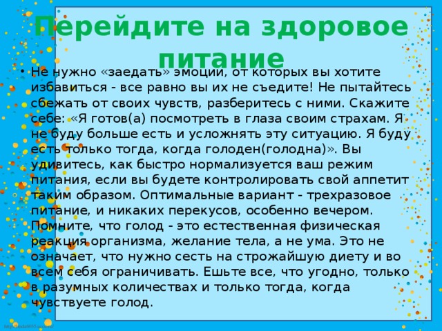 Перейдите на здоровое питание Не нужно «заедать» эмоции, от которых вы хотите избавиться - все равно вы их не съедите! Не пытайтесь сбежать от своих чувств, разберитесь с ними. Скажите себе: «Я готов(а) посмотреть в глаза своим страхам. Я не буду больше есть и усложнять эту ситуацию. Я буду есть только тогда, когда голоден(голодна)». Вы удивитесь, как быстро нормализуется ваш режим питания, если вы будете контролировать свой аппетит таким образом. Оптимальные вариант - трехразовое питание, и никаких перекусов, особенно вечером. Помните, что голод - это естественная физическая реакция организма, желание тела, а не ума. Это не означает, что нужно сесть на строжайшую диету и во всем себя ограничивать. Ешьте все, что угодно, только в разумных количествах и только тогда, когда чувствуете голод. 