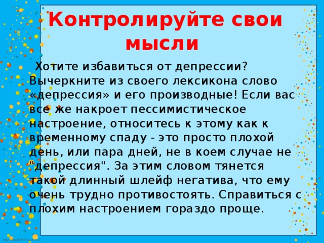  Контролируйте свои мысли  Хотите избавиться от депрессии? Вычеркните из своего лексикона слово «депрессия» и его производные! Если вас все же накроет пессимистическое настроение, относитесь к этому как к временному спаду - это просто плохой день, или пара дней, не в коем случае не 