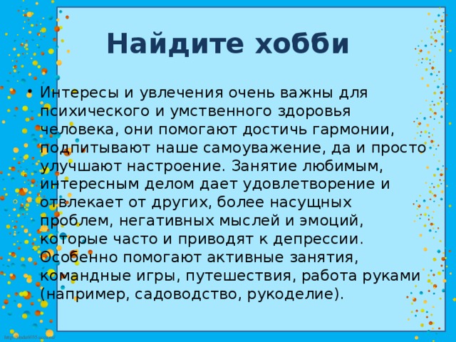 Найдите хобби Интересы и увлечения очень важны для психического и умственного здоровья человека, они помогают достичь гармонии, подпитывают наше самоуважение, да и просто улучшают настроение. Занятие любимым, интересным делом дает удовлетворение и отвлекает от других, более насущных проблем, негативных мыслей и эмоций, которые часто и приводят к депрессии. Особенно помогают активные занятия, командные игры, путешествия, работа руками (например, садоводство, рукоделие). 