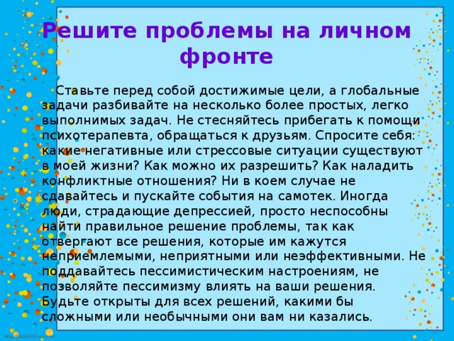 Решите проблемы на личном фронте  Ставьте перед собой достижимые цели, а глобальные задачи разбивайте на несколько более простых, легко выполнимых задач. Не стесняйтесь прибегать к помощи психотерапевта, обращаться к друзьям. Спросите себя: какие негативные или стрессовые ситуации существуют в моей жизни? Как можно их разрешить? Как наладить конфликтные отношения? Ни в коем случае не сдавайтесь и пускайте события на самотек. Иногда люди, страдающие депрессией, просто неспособны найти правильное решение проблемы, так как отвергают все решения, которые им кажутся неприемлемыми, неприятными или неэффективными. Не поддавайтесь пессимистическим настроениям, не позволяйте пессимизму влиять на ваши решения. Будьте открыты для всех решений, какими бы сложными или необычными они вам ни казались. 