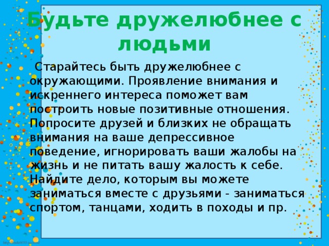 Будьте дружелюбнее с людьми  Старайтесь быть дружелюбнее с окружающими. Проявление внимания и искреннего интереса поможет вам построить новые позитивные отношения. Попросите друзей и близких не обращать внимания на ваше депрессивное поведение, игнорировать ваши жалобы на жизнь и не питать вашу жалость к себе. Найдите дело, которым вы можете заниматься вместе с друзьями - заниматься спортом, танцами, ходить в походы и пр.  