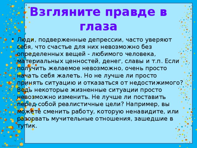 Взгляните правде в глаза Люди, подверженные депрессии, часто уверяют себя, что счастье для них невозможно без определенных вещей - любимого человека, материальных ценностей, денег, славы и т.п. Если получить желаемое невозможно, очень просто начать себя жалеть. Но не лучше ли просто принять ситуацию и отказаться от недостижимого? Ведь некоторые жизненные ситуации просто невозможно изменить. Не лучше ли поставить перед собой реалистичные цели? Например, вы можете сменить работу, которую ненавидите, или разорвать мучительные отношения, зашедшие в тупик. 