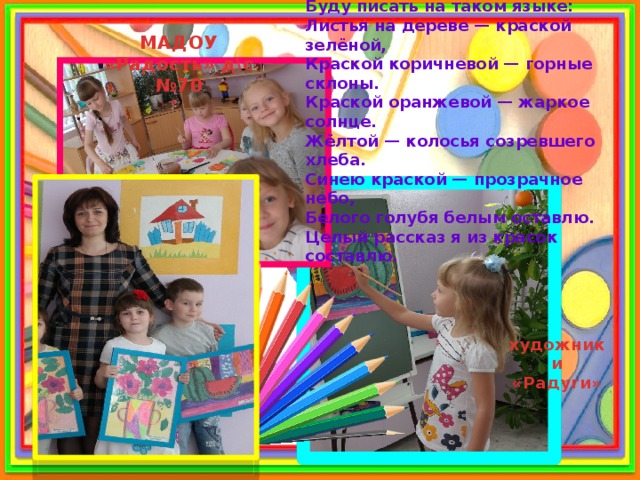 Яркими красками с кистью в руке Буду писать на таком языке: Листья на дереве — краской зелёной, Краской коричневой — горные склоны. Краской оранжевой — жаркое солнце. Жёлтой — колосья созревшего хлеба. Синею краской — прозрачное небо, Белого голубя белым оставлю. Целый рассказ я из красок составлю. МАДОУ «Радость» д\с №70 художники «Радуги» 