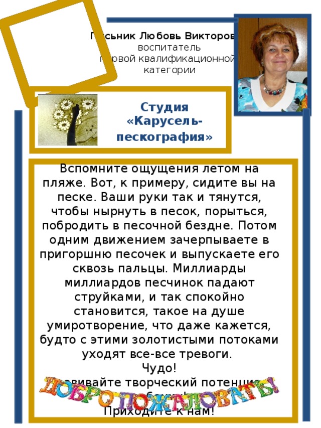 Письник Любовь Викторовна  воспитатель  первой квалификационной  категории Студия «Карусель- пескография» Вспомните ощущения летом на пляже. Вот, к примеру, сидите вы на песке. Ваши руки так и тянутся, чтобы нырнуть в песок, порыться, побродить в песочной бездне. Потом одним движением зачерпываете в пригоршню песочек и выпускаете его сквозь пальцы. Миллиарды миллиардов песчинок падают струйками, и так спокойно становится, такое на душе умиротворение, что даже кажется, будто с этими золотистыми потоками уходят все-все тревоги. Чудо! Развивайте творческий потенциал ребенку! Приходите к нам! 