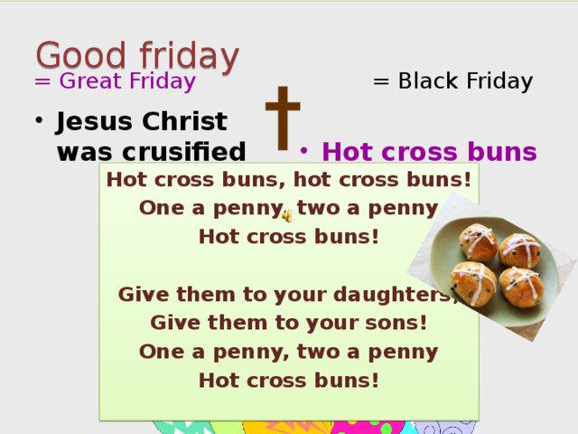 Good friday = Great Friday = Black Friday † Jesus Christ was crusified Hot cross buns Hot cross buns, hot cross buns! One a penny, two a penny Hot cross buns!  Give them to your daughters, Give them to your sons! One a penny, two a penny Hot cross buns! 