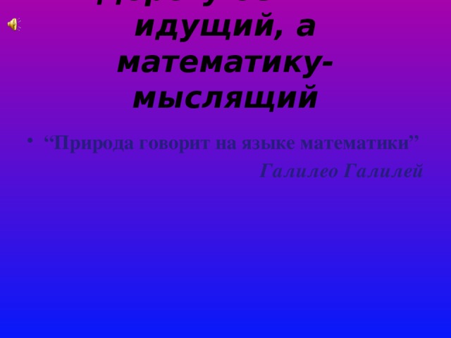 Дорогу осилит идущий, а математику-мыслящий “ Природа говорит на языке математики” Галилео Галилей