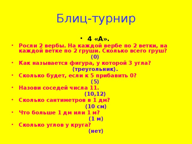 Блиц-турнир 4 «А».  Росли 2 вербы. На каждой вербе по 2 ветки, на каждой ветке по 2 груши. Сколько всего груш? (0) Как называется фигура, у которой 3 угла? (треугольник). Сколько будет, если к 5 прибавить 0? (5) Назови соседей числа 11. (10,12) Сколько сантиметров в 1 дм?  (10 см) Что больше 1 дм или 1 м? (1 м) Сколько углов у круга? (нет)