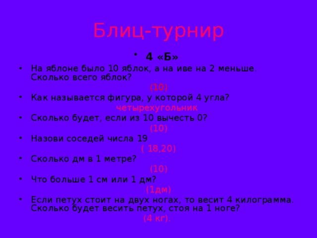 Блиц-турнир 4 «Б»  На яблоне было 10 яблок, а на иве на 2 меньше. Сколько всего яблок?  (10) Как называется фигура, у которой 4 угла? четырехугольник Сколько будет, если из 10 вычесть 0? (10) Назови соседей числа 19  ( 18,20) Сколько дм в 1 метре? (10) Что больше 1 см или 1 дм? (1дм) Если петух стоит на двух ногах, то весит 4 килограмма. Сколько будет весить петух, стоя на 1 ноге? (4 кг).
