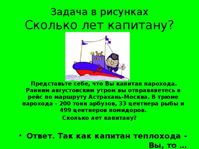 Задача в рисунках  Сколько лет капитану?  Представьте себе, что Вы капитан парохода. Ранним августовским утром вы отправляетесь в рейс по маршруту Астрахань-Москва. В трюме парохода - 200 тонн арбузов, 33 центнера рыбы и 499 центнеров помидоров. Сколько лет капитану?