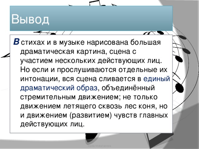 Вывод В стихах и в музыке нарисована большая драматическая картина, сцена с участием нескольких действующих лиц. Но если и прослушиваются отдельные их интонации, вся сцена сливается в единый драматический образ , объединённый стремительным движением; не только движением летящего сквозь лес коня, но и движением (развитием) чувств главных действующих лиц. Iraida Mokshanova