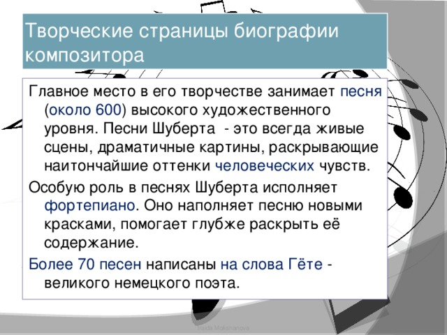 Творческие страницы биографии композитора Главное место в его творчестве занимает песня ( около 600 ) высокого художественного уровня. Песни Шуберта - это всегда живые сцены, драматичные картины, раскрывающие наитончайшие оттенки человеческих чувств. Особую роль в песнях Шуберта исполняет фортепиано . Оно наполняет песню новыми красками, помогает глубже раскрыть её содержание. Более 70 песен написаны на слова Гёте - великого немецкого поэта. Iraida Mokshanova