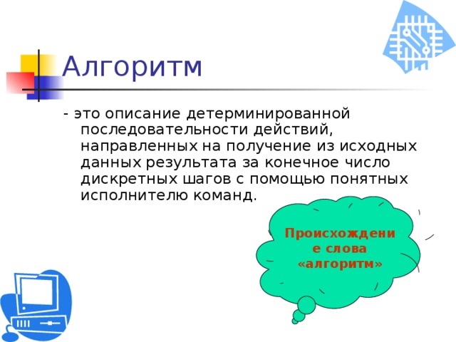 Алгоритм - это описание детерминированной последовательности действий, направленных на получение из исходных данных результата за конечное число дискретных шагов с помощью понятных исполнителю команд. Происхождение слова «алгоритм» 