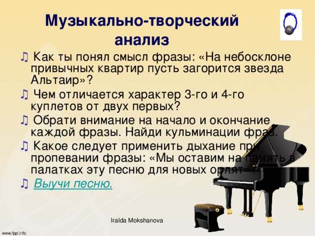 Музыкально-творческий анализ ♫ Как ты понял смысл фразы: «На небосклоне привычных квартир пусть загорится звезда Альтаир»? ♫ Чем отличается характер 3-го и 4-го куплетов от двух первых? ♫ Обрати внимание на начало и окончание каждой фразы. Найди кульминации фраз. ♫  Какое следует применить дыхание при пропевании фразы: «Мы оставим на память в палатках эту песню для новых орлят»? ♫  Выучи песню. IraIda Mokshanova