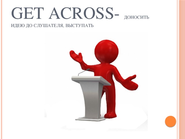 Get across- доносить идею до слушателя, выступать 