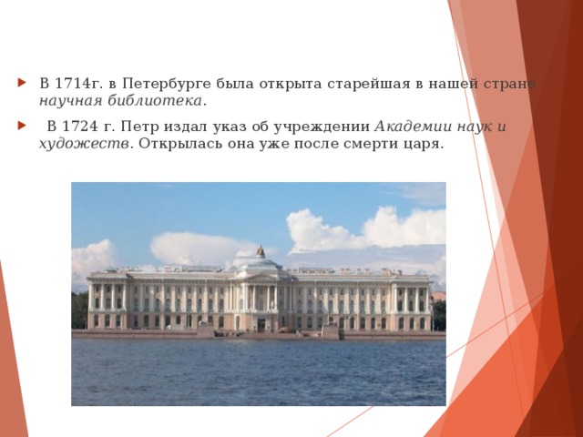 В  1714г. в Петербурге была открыта старейшая в нашей стране научная библиотека .  В 1724 г. Петр издал указ об учреждении Академии наук и  художеств . Открылась она уже после смерти царя.  