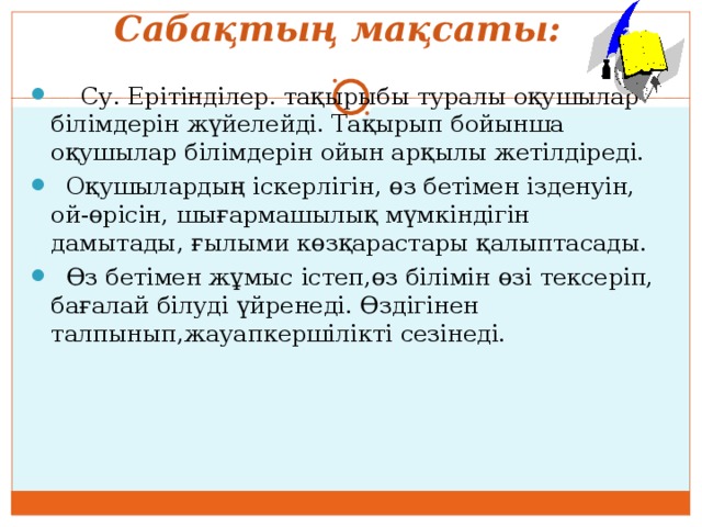         Сабақтың мақсаты:    Су. Ерітінділер. тақырыбы туралы оқушылар білімдерін жүйелейді. Тақырып бойынша оқушылар білімдерін ойын арқылы жетілдіреді.  Оқушылардың іскерлігін, өз бетімен ізденуін, ой-өрісін, шығармашылық мүмкіндігін дамытады, ғылыми көзқарастары қалыптасады.  Өз бетімен жұмыс істеп,өз білімін өзі тексеріп, бағалай білуді үйренеді. Өздігінен талпынып,жауапкершілікті сезінеді. 
