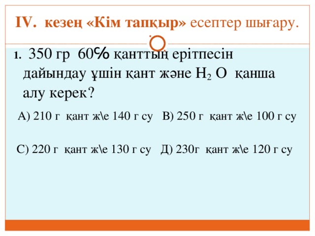 ІV. кезең «Кім тапқыр» есептер шығару. 1.   350 гр 60℅ қанттың ерітпесін дайындау ұшін қант және Н 2 О қанша алу керек?  А) 210 г қант ж\е 140 г су В) 250 г қант ж\е 100 г су  С) 220 г қант ж\е 130 г су Д) 230г қант ж\е 120 г су 