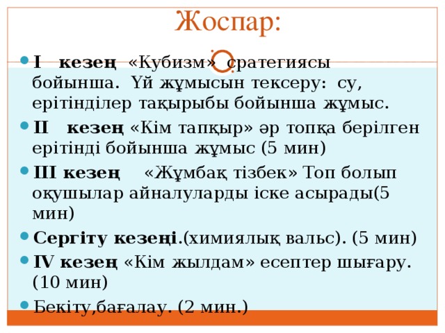 Жоспар: І кезең «Кубизм» сратегиясы бойынша. Үй жұмысын тексеру: су, ерітінділер тақырыбы бойынша жұмыс. ІІ кезең «Кім тапқыр» әр топқа берілген ерітінді бойынша жұмыс (5 мин) ІІІ кезең «Жұмбақ тізбек» Топ болып оқушылар айналуларды іске асырады(5 мин) Сергіту кезеңі .(химиялық вальс). (5 мин) ІV кезең «Кім жылдам» есептер шығару.(10 мин) Бекіту,бағалау. (2 мин.) 