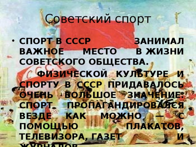 Советский спорт спорт в СССР занимал важное место в жизни советского общества.  Физической культуре и спорту в СССР придавалось очень большое значение. Спорт пропагандировался везде как можно — с помощью плакатов, телевизора, газет и журналов. 