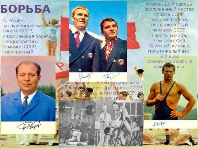 Александр Медведь, заслуженный мастер спорта СССР, вольная борьба, неоднократный чемпион СССР, Европы и мира, чемпион XVIII Олимпийских игр, полутяжелый вес, XIX и XX Олимпийских игр, в тяжелом весе БОРЬБА А. Рощин, заслуженный мастер спорта СССР, классическая борьба, неоднократный чемпион СССР, трехкратный чемпион мира, чемпион XX Олимпийских игр Иван Ярыгин, Леван Тадиашвили, заслуженные мастера спорта СССР, вольная борьба, чемпионы СССР, XX Олимпийских игр 