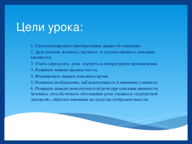 Цели урока: 1. Систематизировать приобретенные знания об описании; 2. Дать понятие делового, научного и художественного описания внешности. 3. Учить определять роль портрета в литературном произведении. 3. Развивать навыки анализа текста. 4. Формировать навыки описания картин. 5. Развивать воображение, наблюдательность и внимание учащихся. 6. Развивать навыки монологической речи при описании внешности человека, способствовать обогащению речи учащихся «портретной лексикой», обратить внимание на средства изобразительности. 