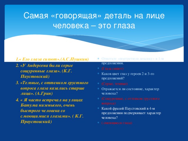 Самая «говорящая» деталь на лице человека – это глаза 1.« Его глаза сияют».(А.С.Пушкин) Отметьте «портретную лексику» в 1-м предложении. (Глаза сияют) Каков цвет глаз у героев 2 и 3-го предложений? (Серые, темные) Отражается ли состояние, характер человека? (Сощуренные, с оттенком грустного вопроса) Какой фразой Паустовский в 4-м предложении подчеркивает характер человека? ( смеющиеся глаза) 2. «У Андерсена были серые сощуренные глаза». (К.Г. Паустовский) 3. «Темные, с оттенком грустного вопроса глаза казались старше лица». (А.Грин) 4. « Я часто встречал на улицах Батума низенького, очень быстрого человека со смеющимися глазами». ( К.Г. Праустовский) 