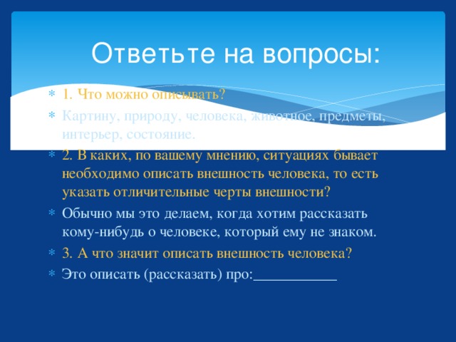 Ответьте на вопросы: 1. Что можно описывать? Картину, природу, человека, животное, предметы, интерьер, состояние. 2. В каких, по вашему мнению, ситуациях бывает необходимо описать внешность человека, то есть указать отличительные черты внешности? Обычно мы это делаем, когда хотим рассказать кому-нибудь о человеке, который ему не знаком. 3. А что значит описать внешность человека? Это описать (рассказать) про:___________ 