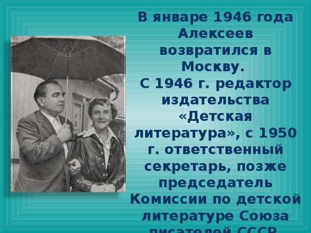 В январе 1946 года Алексеев возвратился в Москву. С 1946 г. редактор издательства «Детская литература», с 1950 г. ответственный секретарь, позже председатель Комиссии по детской литературе Союза писателей СССР. Автор статей по вопросам развития литературы для детей. В 1965—1996 годы главный редактор журнала «Детская литература». 