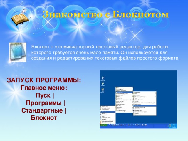 Блокнот – это миниатюрный текстовый редактор, для работы которого требуется очень мало памяти. Он используется для создания и редактирования текстовых файлов простого формата. ЗАПУСК ПРОГРАММЫ: Главное меню: Пуск |  Программы | Стандартные | Блокнот 